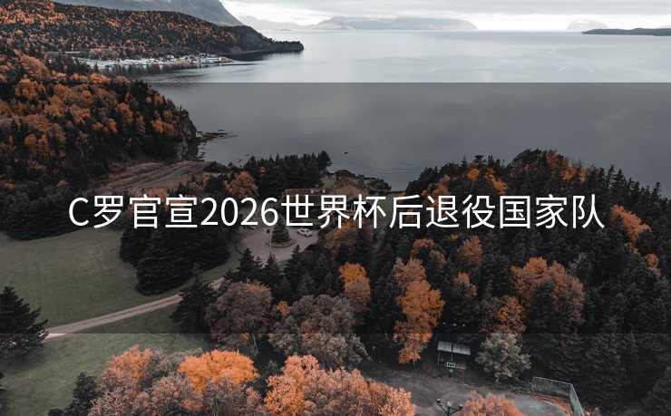 C罗官宣2026世界杯后退役国家队 C罗官宣2026世界杯后退役国家队